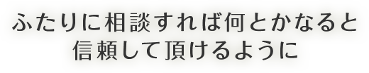 ふたりに相談すれば何とかなると信頼して頂けるように